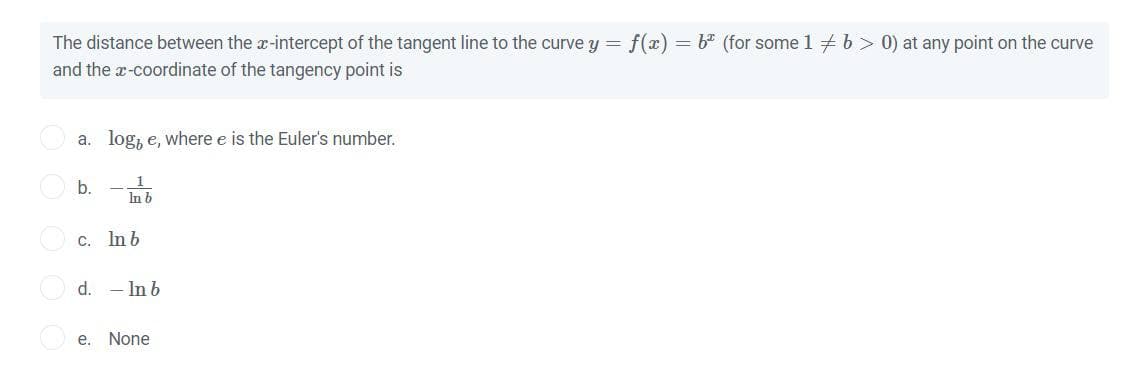 The distance between the x-intercept of the tangent line to the curve y = f(x) = b* (for some 1 + b > 0) at any point on the curve
and the a-coordinate of the tangency point is
a. log, e, where e is the Euler's number.
1
b.
In b
C. Inb
d.
-Inb
е.
None
