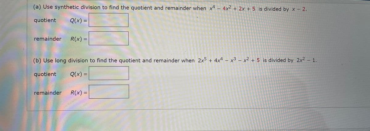 (a) Use synthetic division to find the quotient and remainder when x – 4x² + 2x + 5 is divided by x – 2.
quotient
Q(x) =
%3|
remainder
R(x) =
%3D
(b) Use long division to find the quotient and remainder when 2x + 4x4 – x3 – x² + 5 is divided by 2x2 – 1.
quotient
Q(x) =
remainder
R(x) =
%3D
