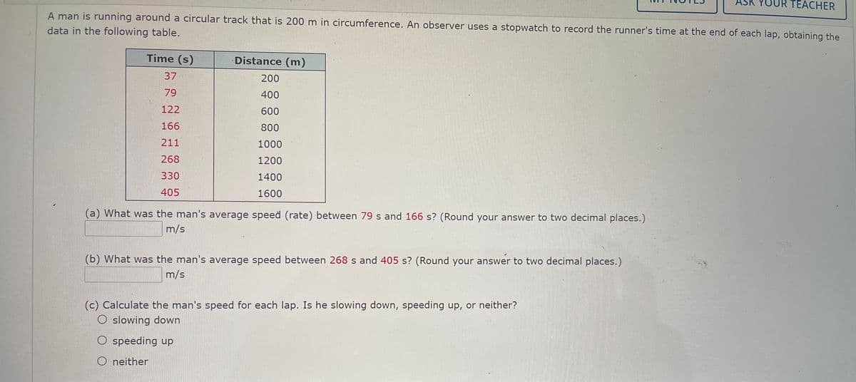 ASK YOUR TEACHER
A man is running around a circular track that is 200 m in circumference. An observer uses a stopwatch to record the runner's time at the end of each lap, obtaining the
data in the following table.
Time (s)
Distance (m)
37
200
79
400
122
600
166
800
211
1000
268
1200
330
1400
405
1600
(a) What was the man's average speed (rate) between 79 s and 166 s? (Round your answer to two decimal places.)
m/s
(b) What was the man's average speed between 268 s and 405 s? (Round your answer to two decimal places.)
m/s
(c) Calculate the man's speed for each lap. Is he slowing down, speeding up, or neither?
O slowing down
O speeding up
O neither
