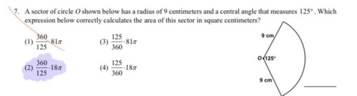 7. A sector of circle O shown below has a radius of 9 centimeters and a central angle that measures 125°. Which
expression below correctly calculates the area of this sector in square centimeters?
9 cm
360
817
125
125
817
360
o(125
360
187
125
125
(4)
187
360
9 cm
