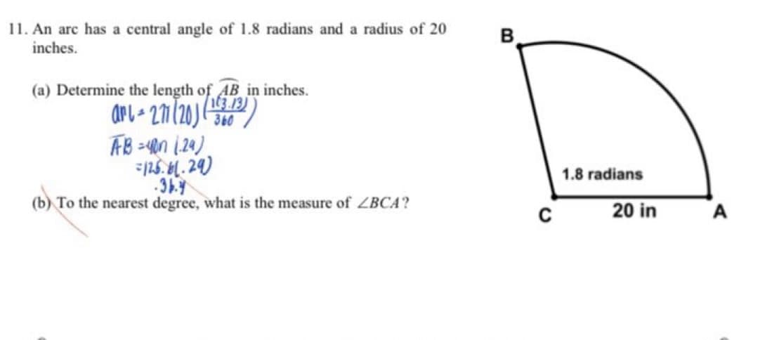 11. An arc has a central angle of 1.8 radians and a radius of 20
inches.
B
(a) Determine the length of AB in inches.
arl 27/20)
AB =4n (20)
125. M. 24)
360
1.8 radians
(b) To the nearest degree, what is the measure of ZBCA?
20 in
A
