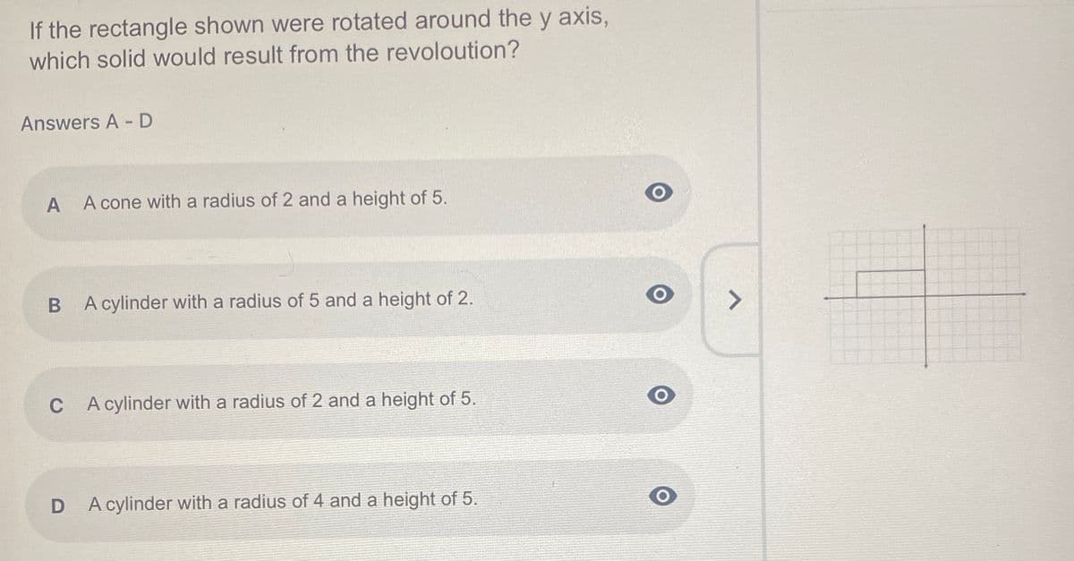 If the rectangle shown were rotated around the y axis,
which solid would result from the revoloution?
Answers A - D
A cone with a radius of 2 and a height of 5.
A cylinder with a radius of 5 and a height of 2.
C A cylinder with a radius of 2 and a height of 5.
A cylinder with a radius of 4 and a height of 5.
