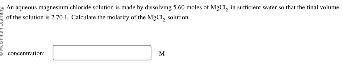 2 An aqueous magnesium chloride solution is made by dissolving 5.60 moles of MgCl₂ in sufficient water so that the final volume
of the solution is 2.70 L. Calculate the molarity of the MgCl₂ solution.
concentration:
M