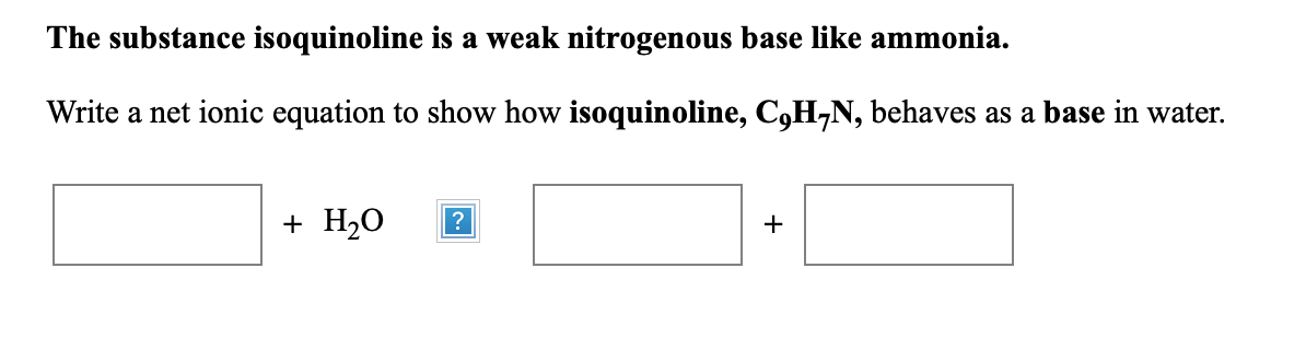 The substance isoquinoline is a weak nitrogenous base like ammonia.
Write a net ionic equation to show how isoquinoline, C,H,N, behaves as a base in water.
+ H20
?
+
