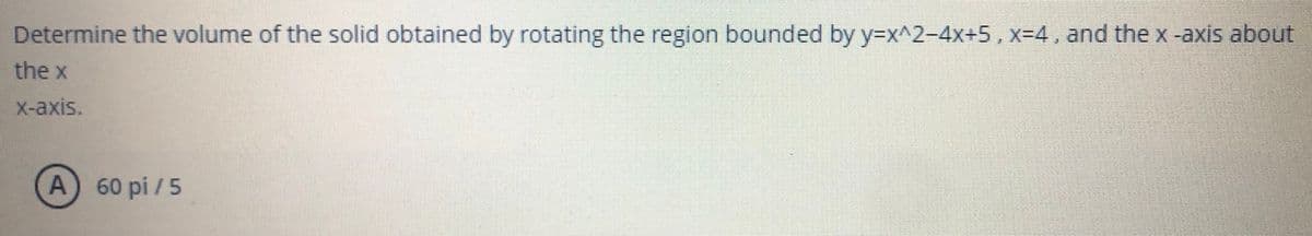 Determine the volume of the solid obtained by rotating the region bounded by y=x^2-4x+5, x=4, and the x-axis about
the x
X-axis.
A 60 pi / 5
