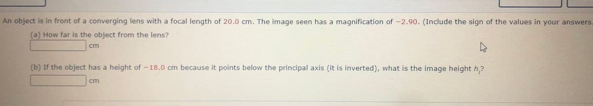 An object is in front of a converging lens with a focal length of 20.0 cm. The image seen has a magnification of -2.90. (Include the sign of the values in your answers.
(a) How far is the object from the lens?
cm
(b) If the object has a height of -18.0 cm because it points below the principal axis (it is inverted), what is the image height h?
cm
