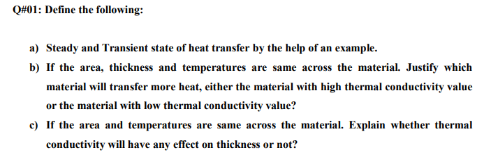 Q#01: Define the following:
a) Steady and Transient state of heat transfer by the help of an example.
b) If the area, thickness and temperatures are same across the material. Justify which
material will transfer more heat, either the material with high thermal conductivity value
or the material with low thermal conductivity value?
c) If the area and temperatures are same across the material. Explain whether thermal
conductivity will have any effect on thickness or not?
