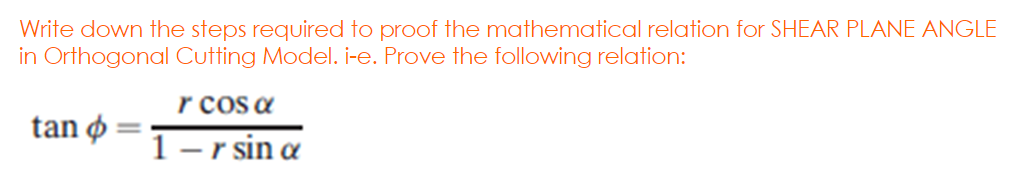 Write down the steps required to proof the mathematical relation for SHEAR PLANE ANGLE
in Orthogonal Cutting Model. i-e. Prove the following relation:
r cos a
tan ø
1- r sin a
