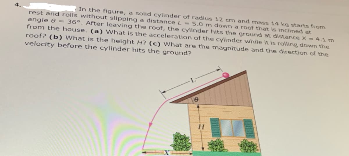 In the figure, a solid cylinder of radius 12 cm and mass 14 kg starts from
rest and rolls without slipping a distance L = 5.0 m down a roof that is inclined at
angle 0 = 36°. After leaving the roof, the cylinder hits the ground at distance X = 4.1 m
from the house. (a) What is the acceleration of the cylinder while it is rolling dowNn the
roof? (b) What is the height H? (c) What are the magnitude and the direction of the
velocity before the cylinder hits the ground?
