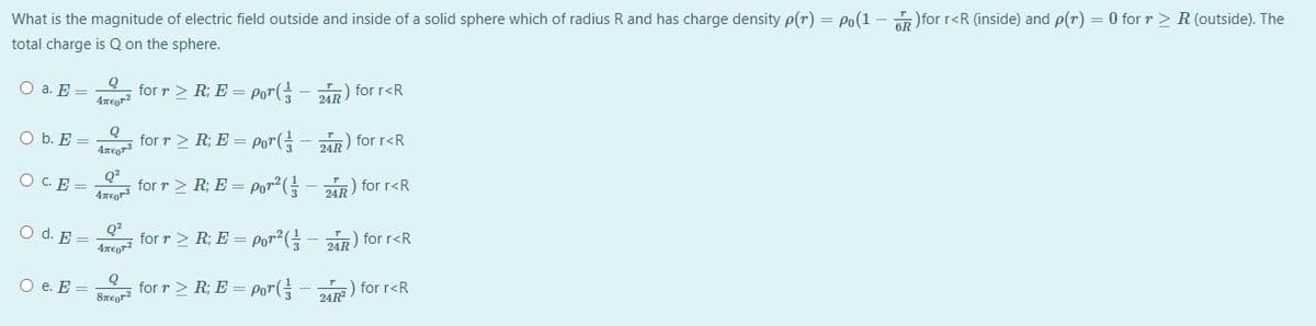 What is the magnitude of electric field outside and inside of a solid sphere which of radius R and has charge density p(r) = Po(1 – for r<R (inside) and p(r) = 0 for r > R (outside). The
total charge is Q on the sphere.
Q
O a. E =
4repr?
for r> R; E = Por(
24) for r<R
O b. E =
4regr
for r > R; E = Por(=
2AR) for r<R
O C.E =
Q?
for r > R; E = por2(
2R) for r<R
O d. E =
for r > R; E = por²(- i) for r<R
24R
O e. E =
for r > R; E = Po"(
) for r<R
24R
