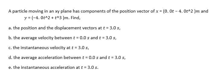 A particle moving in an xy plane has components of the position vector of x = (0. Ot – 4. Ot^2 )m and
y = (-4. Ot^2 + t^3 )m. Find,
a. the position and the displacement vectors at t = 3.0 s,
b. the average velocity between t = 0.0 s and t = 3.0 s,
c. the instantaneous velocity at t = 3.0 s,
d. the average acceleration between t = 0.0 s andt = 3.0 s,
e. the instantaneous acceleration at t = 3.0 s.
