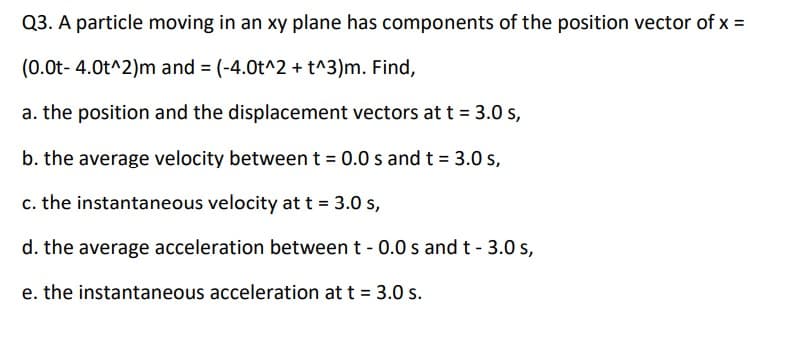 Q3. A particle moving in an xy plane has components of the position vector of x =
(0.0t- 4.0t^2)m and = (-4.0t^2 + t^3)m. Find,
a. the position and the displacement vectors at t = 3.0 s,
b. the average velocity between t = 0.0 s and t = 3.0 s,
c. the instantaneous velocity at t = 3.0 s,
d. the average acceleration between t - 0.0 s and t - 3.0s,
e. the instantaneous acceleration at t = 3.0 s.
