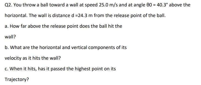 Q2. You throw a ball toward a wall at speed 25.0 m/s and at angle 0 = 40.3° above the
horizontal. The wall is distance d =24.3 m from the release point of the ball.
a. How far above the release point does the ball hit the
wall?
b. What are the horizontal and vertical components of its
velocity as it hits the wall?
c. When it hits, has it passed the highest point on its
Trajectory?

