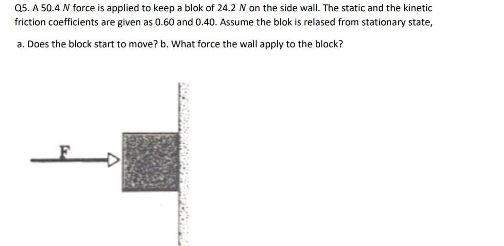 Q5. A 50.4 N force is applied to keep a blok of 24.2 N on the side wall. The static and the kinetic
friction coefficients are given as 0.60 and 0.40. Assume the blok is relased from stationary state,
a. Does the block start to move? b. What force the wall apply to the block?
