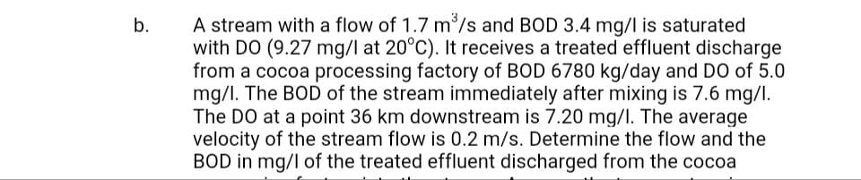 A stream with a flow of 1.7 m°/s and BOD 3.4 mg/l is saturated
with DO (9.27 mg/l at 20°C). It receives a treated effluent discharge
from a cocoa processing factory of BOD 6780 kg/day and DO of 5.0
mg/I. The BOD of the stream immediately after mixing is 7.6 mg/l.
The DO at a point 36 km downstream is 7.20 mg/l. The average
velocity of the stream flow is 0.2 m/s. Determine the flow and the
BOD in mg/l of the treated effluent discharged from the cocoa
