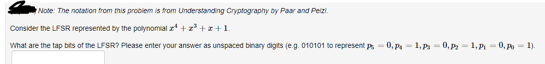 Note: The notation from this problem is from Understanding Cryptography by Paar and Pelzi.
Consider the LFSR represented by the polynomial x¹ + x³ +x+1
What are the tap bits of the LFSR? Please enter your answer as unspaced binary digits (e.g. 010101 to represent p = 0, P4 = 1, P3 = 0, P2 = 1, P₁ = 0, Po = 1).