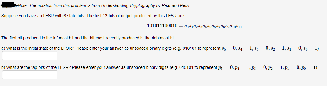 Note: The notation from this problem is from Understanding Cryptography by Paar and Pelzi.
Suppose you have an LFSR with 6 state bits. The first 12 bits of output produced by this LFSR are
101011100010 = 80818283848586878889810811-
The first bit produced is the leftmost bit and the bit most recently produced is the rightmost bit.
a) What is the initial state of the LFSR? Please enter your answer as unspaced binary digits (e.g. 010101 to represent 85 = 0, $4 = 1, 83 = 0, 82 = 1, 81 = 0, 80 = 1).
b) What are the tap bits of the LFSR? Please enter your answer as unspaced binary digits (e.g. 010101 to represent p = 0, P₁ = 1, P3 = 0, P2 = 1, P₁ = 0, Po = 1).