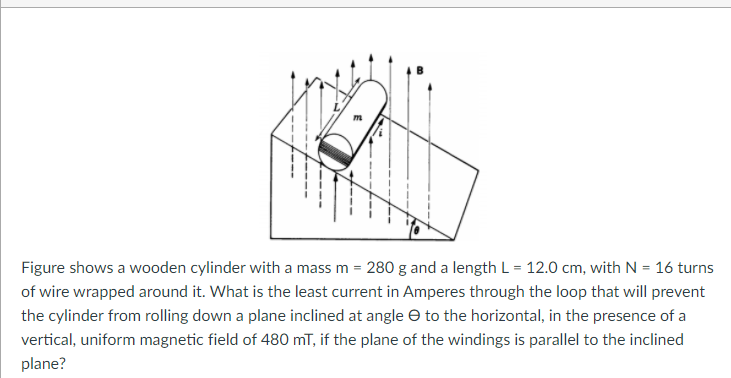 Figure shows a wooden cylinder with a mass m = 280 g and a length L = 12.0 cm, with N = 16 turns
of wire wrapped around it. What is the least current in Amperes through the loop that will prevent
the cylinder from rolling down a plane inclined at angle e to the horizontal, in the presence of a
vertical, uniform magnetic field of 480 mT, if the plane of the windings is parallel to the inclined
plane?
