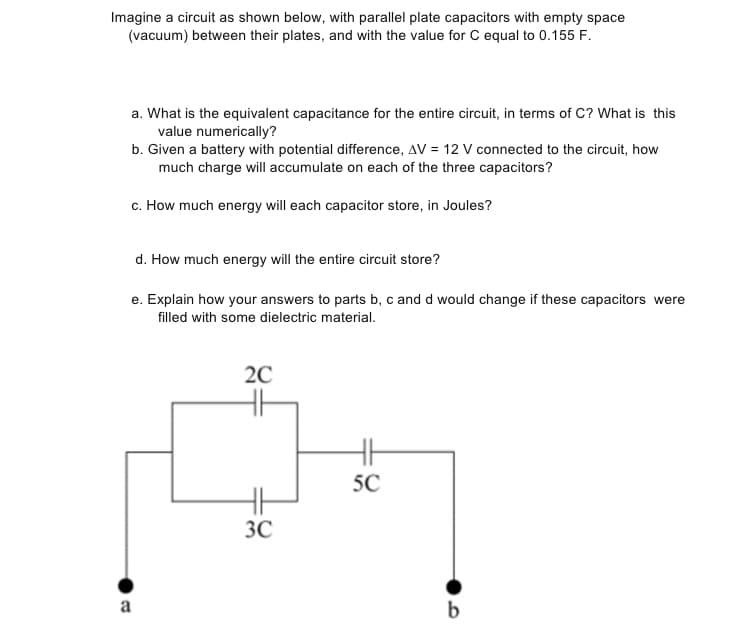 Imagine a circuit as shown below, with parallel plate capacitors with empty space
(vacuum) between their plates, and with the value for C equal to 0.155 F.
a. What is the equivalent capacitance for the entire circuit, in terms of C? What is this
value numerically?
b. Given a battery with potential difference, AV = 12 V connected to the circuit, how
much charge will accumulate on each of the three capacitors?
c. How much energy will each capacitor store, in Joules?
d. How much energy will the entire circuit store?
e. Explain how your answers to parts b, c and d would change if these capacitors were
filled with some dielectric material.
20
5C
3C
a
b
