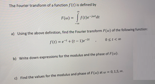 The Fourier transform of a function f(t) is defined by
00
F(@) =
f(t)e-jutdt
-0-
a) Using the above definition, find the Fourier transform F(w) of the following function:
f(t) = e-t + (t – 1)e-2t
Ost<∞
b) Write down expressions for the modulus and the phase of F(@).
c) Find the values for the modulus and phase of F(@) at w = 0, 1,5, co.
