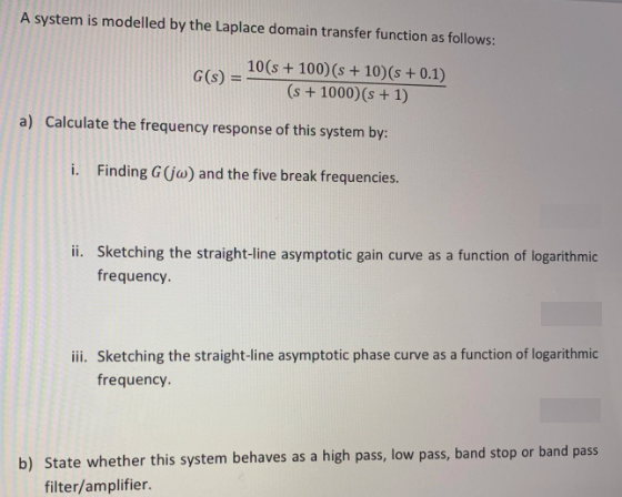 A system is modelled by the Laplace domain transfer function as follows:
10(s + 100)(s + 10)(s + 0.1)
(s + 1000)(s + 1)
G(s)
%3D
a) Calculate the frequency response of this system by:
i. Finding G (jw) and the five break frequencies.
ii. Sketching the straight-line asymptotic gain curve as a function of logarithmic
frequency.
iii. Sketching the straight-line asymptotic phase curve as a function of logarithmic
frequency.
b) State whether this system behaves as a high pass, low pass, band stop or band pass
filter/amplifier.
