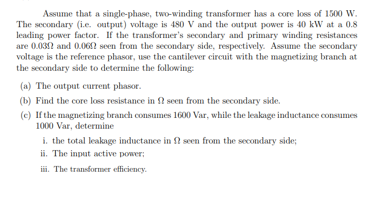 Assume that a single-phase, two-winding transformer has a core loss of 1500 W.
The secondary (i.e. output) voltage is 480 V and the output power is 40 kW at a 0.8
leading power factor. If the transformer's secondary and primary winding resistances
are 0.032 and 0.062 seen from the secondary side, respectively. Assume the secondary
voltage is the reference phasor, use the cantilever circuit with the magnetizing branch at
the secondary side to determine the following:
(a) The output current phasor.
(b) Find the core loss resistance in N seen from the secondary side.
(c) If the magnetizing branch consumes 1600 Var, while the leakage inductance consumes
1000 Var, determine
i. the total leakage inductance in N seen from the secondary side;
ii. The input active power;
iii. The transformer efficiency.
