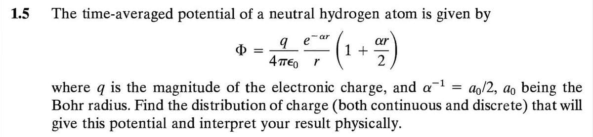 1.5
The time-averaged potential of a neutral hydrogen atom is given by
- ar
Ф
4 TTE0
ar
1 +
2
r
where q is the magnitude of the electronic charge, and al =
Bohr radius. Find the distribution of charge (both continuous and discrete) that will
give this potential and interpret your result physically.
ao/2, ao being the
