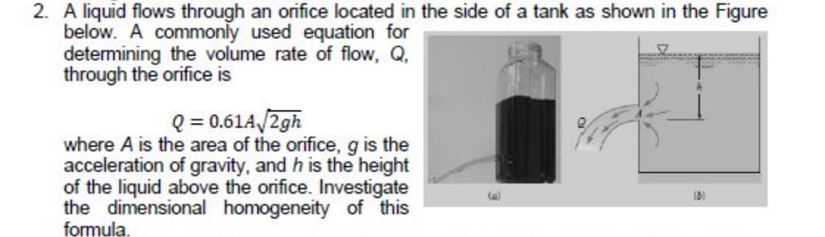 2. A liquid flows through an orifice located in the side of a tank as shown in the Figure
below. A commonly used equation for
determining the volume rate of flow, Q,
through the orifice is
Q = 0.61A/2gh
where A is the area of the orifice, g is the
acceleration of gravity, and h is the height
of the liquid above the orifice. Investigate
the dimensional homogeneity of this
formula.
