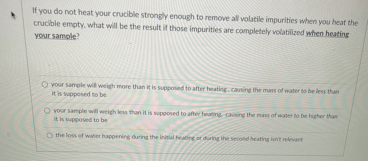 If you do not heat your crucible strongly enough to remove all volatile impurities when you heat the
crucible empty, what will be the result if those impurities are completely volatilized when heating
your sample?
O your sample will weigh more than it is supposed to after heating , causing the mass of water to be less than
it is supposed to be
O your sample will weigh less than it is supposed to after heating, causing the mass of water to be higher than
it is supposed to be
O the loss of water happening during the initial heating or during the second heating isn't relevant
