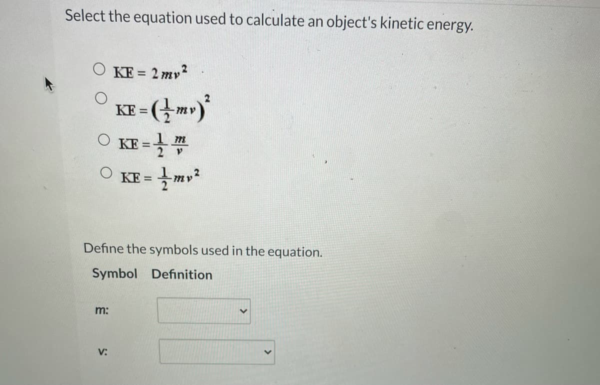 Select the equation used to calculate an object's kinetic energy.
O KE = 2 mv?
KF = (} m»)
KE =
O KE = mv?
Define the symbols used in the equation.
Symbol Definition
m:
V:
