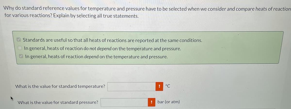 Why do standard reference values for temperature and pressure have to be selected when we consider and compare heats of reaction
for various reactions? Explain by selecting all true statements.
V Standards are useful so that all heats of reactions are reported at the same conditions.
O In general, heats of reaction do not depend on the temperature and pressure.
V In general, heats of reaction depend on the temperature and pressure.
What is the value for standard temperature?
°C
What is the value for standard pressure?
bar (or atm)
