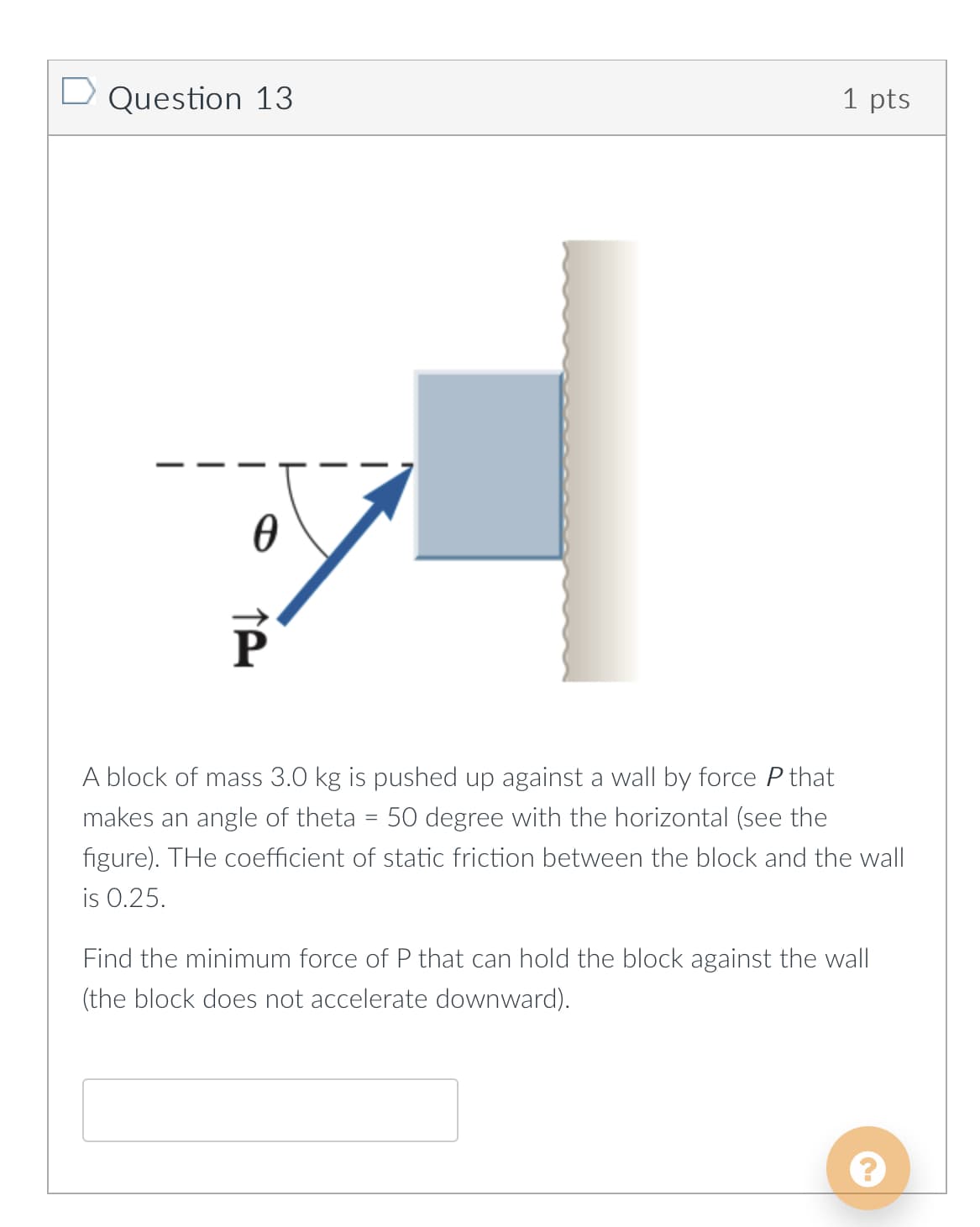 D Question 13
1 pts
P
A block of mass 3.0 kg is pushed up against a wall by force P that
makes an angle of theta
50 degree with the horizontal (see the
figure). THe coefficient of static friction between the block and the wall
is 0.25.
Find the minimum force of P that can hold the block against the wall
(the block does not accelerate downward).
