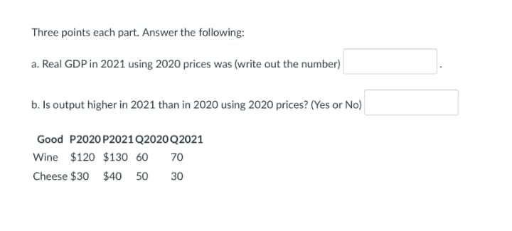 Three points each part. Answer the following:
a. Real GDP in 2021 using 2020 prices was (write out the number)
b. Is output higher in 2021 than in 2020 using 2020 prices? (Yes or No)
Good P2020 P2021Q2020 Q2021
Wine $120 $130 60
70
Cheese $30 $40 50
30
