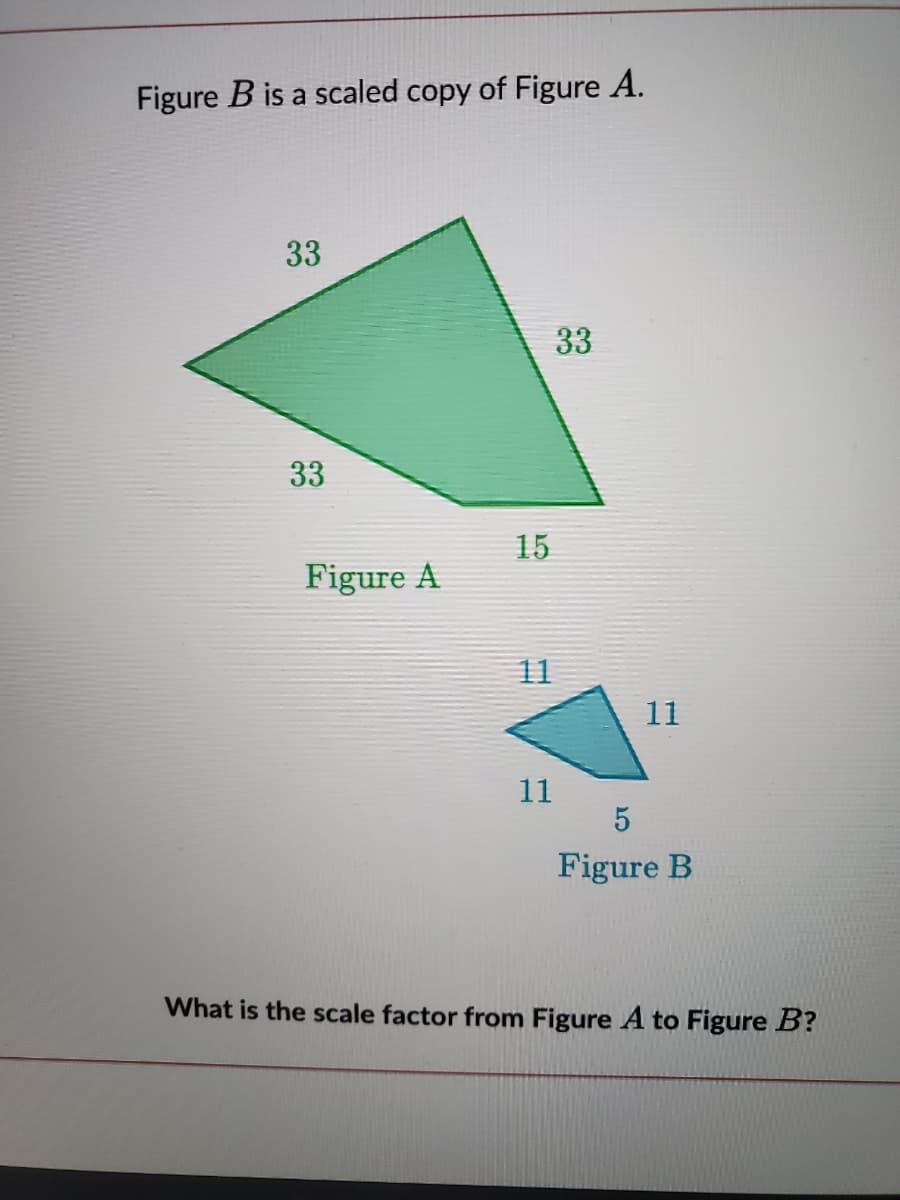 Figure B is a scaled copy of Figure A.
33
33
33
15
Figure A
11
11
11
5
Figure B
What is the scale factor from Figure A to Figure B?
