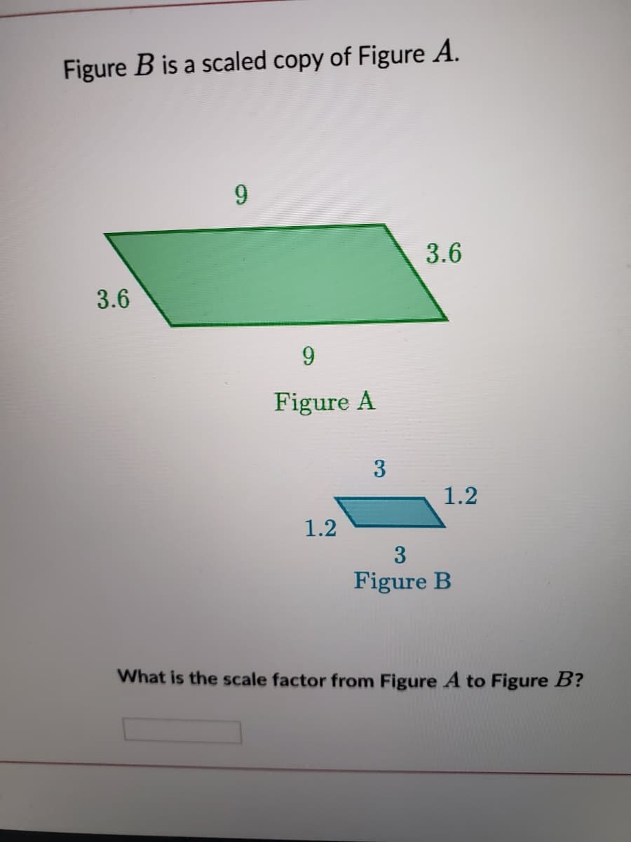 Figure B is a scaled copy of Figure A.
3.6
3.6
9
Figure A
1.2
1.2
3
Figure B
What is the scale factor from Figure A to Figure B?
