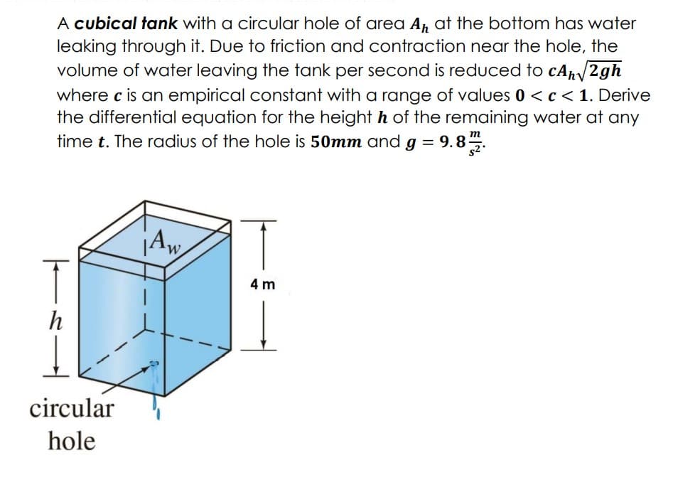 A cubical tank with a circular hole of area A, at the bottom has water
leaking through it. Due to friction and contraction near the hole, the
volume of water leaving the tank per second is reduced to cAp/2gh
where c is an empirical constant with a range of values 0 < c< 1. Derive
the differential equation for the height h of the remaining water at any
time t. The radius of the hole is 50mm and g = 9.85.
T
4 m
h
circular
hole
