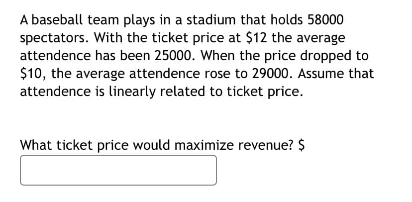 A baseball team plays in a stadium that holds 58000
spectators. With the ticket price at $12 the average
attendence has been 25000. When the price dropped to
$10, the average attendence rose to 29000. Assume that
attendence is linearly related to ticket price.
What ticket price would maximize revenue? $
