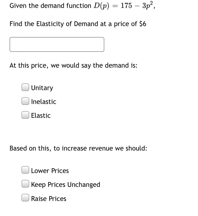 Given the demand function D(p) = 175 – 3p²,
-
Find the Elasticity of Demand at a price of $6
At this price, we would say the demand is:
Unitary
Inelastic
Elastic
Based on this, to increase revenue we should:
| Lower Prices
Keep Prices Unchanged
|Raise Prices
