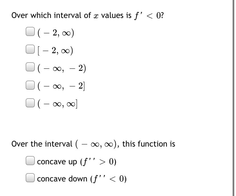 Over which interval of x values is f' < 0?
(– 2, 0)
[- 2, 0)
(- 00, – 2)
(- 0, – 2]
(- 00, 0]
Over the interval ( - 0, 0), this function is
concave up (f'’> 0)
concave down (f'' < 0)
