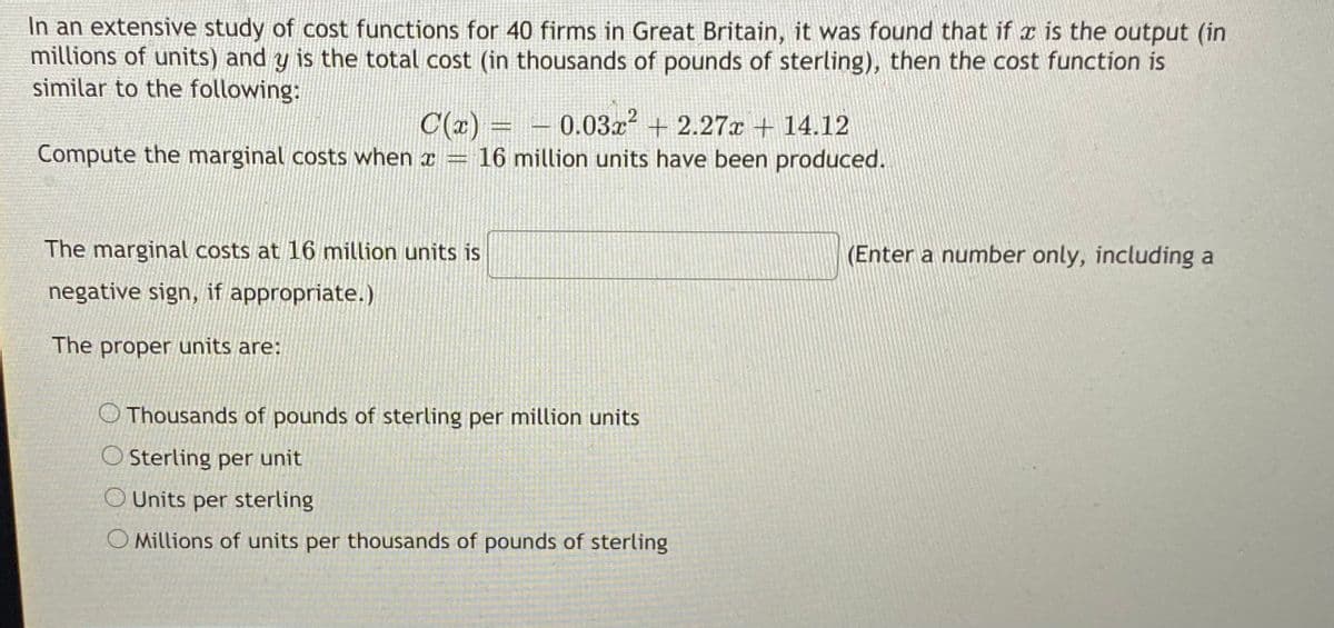 In an extensive study of cost functions for 40 firms in Great Britain, it was found that if x is the output (in
millions of units) and y is the total cost (in thousands of pounds of sterling), then the cost function is
similar to the following:
C(x) =
16 million units have been produced.
0.03x + 2.27x + 14.12
Compute the marginal costs when x =
The marginal costs at 16 million units is
(Enter a number only, including a
negative sign, if appropriate.)
The proper units are:
O Thousands of pounds of sterling per million units
O Sterling per unit
O Units per sterling
O Millions of units per thousands of pounds of sterling
