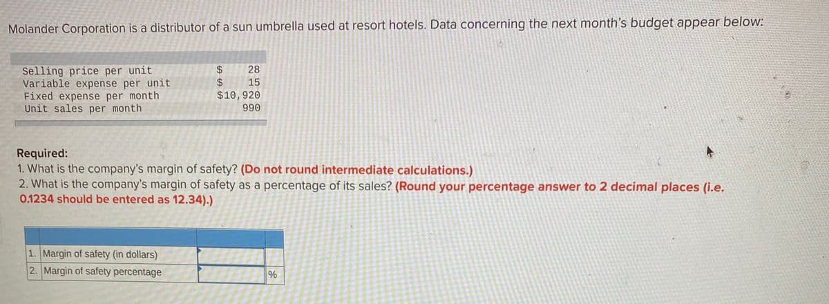 Molander Corporation is a distributor of a sun umbrella used at resort hotels. Data concerning the next month's budget appear below:
Selling price per unit
Variable expense per unit
Fixed expense per month
Unit sales per month
28
$4
15
$10,920
990
Required:
1. What is the company's margin of safety? (Do not round intermediate calculations.)
2. What is the company's margin of safety as a percentage of its sales? (Round your percentage answer to 2 decimal places (i.e.
0.1234 should be entered as 12.34).)
1. Margin of safety (in dollars)
2. Margin of safety percentage
%
