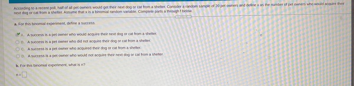 According to a recent poll, half of all pet owners would get their next dog or cat from a shelter. Consider a random sample of 20 pet owners and define x as the number of pet owners who would acquire their
next dog or cat from a shelter. Assume that x is a binomial random variable. Complete parts a through f below.
a. For this binomial experiment, define a success.
A. A success is a pet owner who would acquire their next dog or cat from a shelter.
O B. A success is a pet owner who did not acquire their dog or cat from a shelter.
OC. A success is a pet owner who acquired their dog or cat from a shelter.
O D. A success is a pet owner who would not acquire their next dog or cat from a shelter.
b. For this binomial experiment, what is n?
