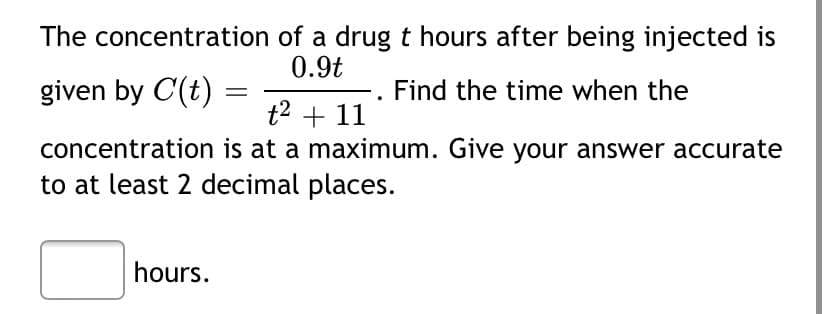 The concentration of a drug t hours after being injected is
0.9t
given by C(t)
Find the time when the
||
t2 + 11
concentration is at a maximum. Give your answer accurate
to at least 2 decimal places.
hours.
