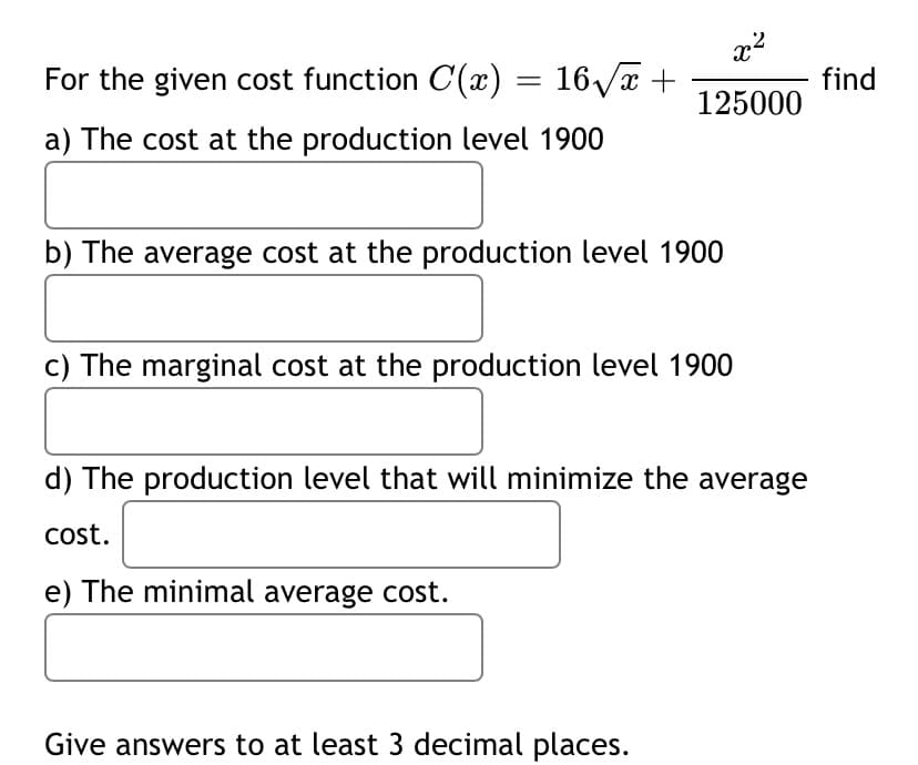 For the given cost function C() = 16/x +
find
125000
a) The cost at the production level 1900
b) The average cost at the production level 1900
c) The marginal cost at the production level 1900
d) The production level that will minimize the average
cost.
e) The minimal average cost.
Give answers to at least 3 decimal places.
