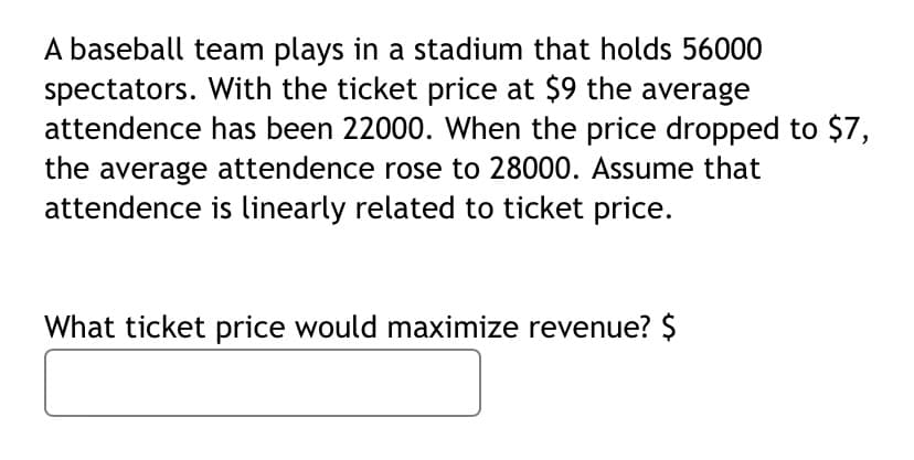 A baseball team plays in a stadium that holds 56000
spectators. With the ticket price at $9 the average
attendence has been 22000. When the price dropped to $7,
the average attendence rose to 28000. Assume that
attendence is linearly related to ticket price.
What ticket price would maximize revenue? $
