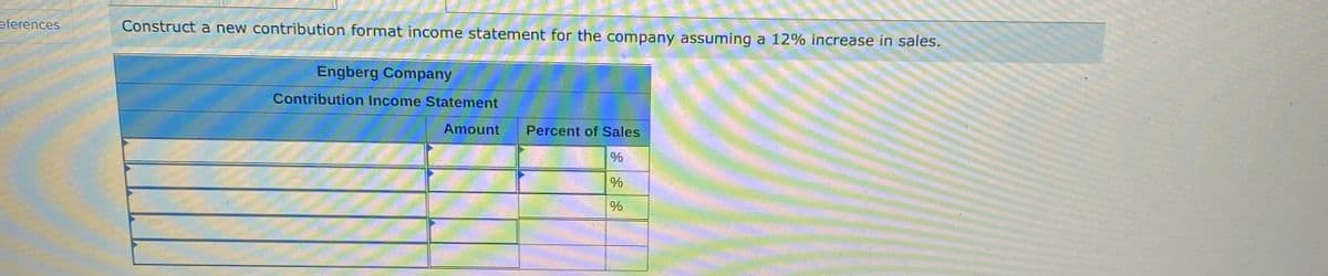 eferences
Construct a new contribution format income statement for the company assuming a 12% increase in sales.
Engberg Company
Contribution Income Statement
Amount
Percent of Sales
%
%
