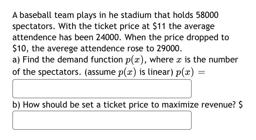 A baseball team plays in he stadium that holds 58000
spectators. With the ticket price at $11 the average
attendence has been 24000. When the price dropped to
$10, the averege attendence rose to 29000.
a) Find the demand function p(x), where x is the number
of the spectators. (assume p(x) is linear) p(x)
b) How should be set a ticket price to maximize revenue? $
