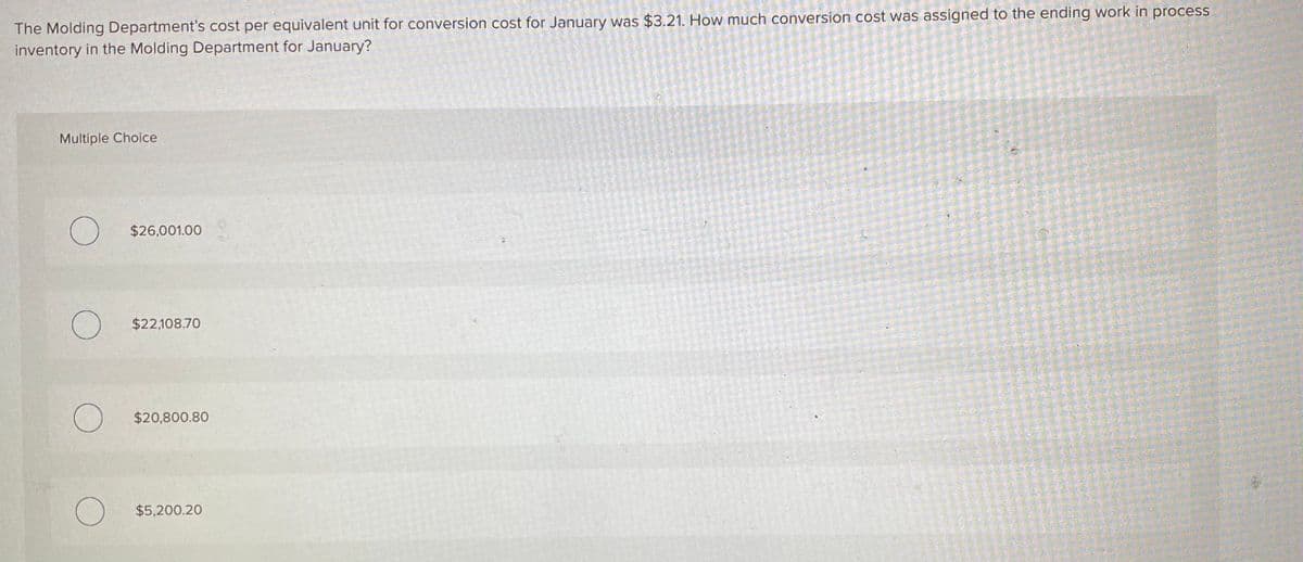 The Molding Department's cost per equivalent unit for conversion cost for January was $3.21. How much conversion cost was assigned to the ending work in process
inventory in the Molding Department for January?
Multiple Choice
O $26,001.00
O $22,108.70
O $20,800.80
$5,200.20
