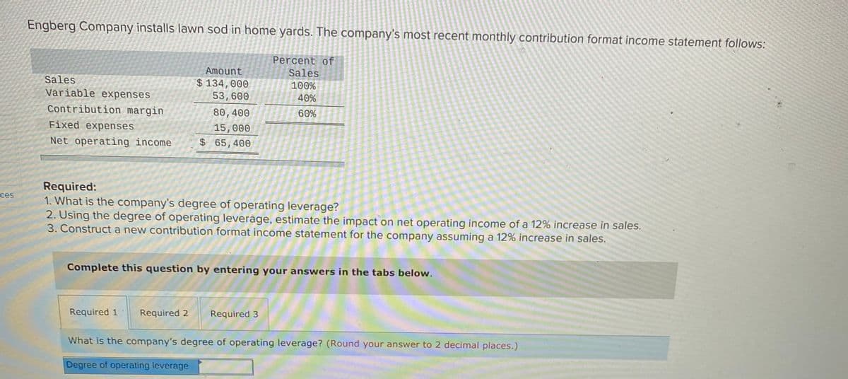 Engberg Company installs lawn sod in home yards. The company's most recent monthly contribution format income statement follows:
Percent of
Amount
Sales
Sales
$ 134,000
53,600
100%
Variable expenses
40%
Contribution margin
80, 400
60%
Fixed expenses
15, 000
$65,400
Net operating income
Required:
1. What is the company's degree of operating leverage?
2. Using the degree of operating leveráge, estimate the impact on net operating income of a 12% increase in sales.
3. Construct a new contribution format income statement for the company assuming a 12% increase in sales.
ces
Complete this question by entering your answers in the tabs below.
Required 1
Required 2
Required 3
What is the company's degree of operating leverage? (Round your answer to 2 decimal places.)
Degree of operating leverage
