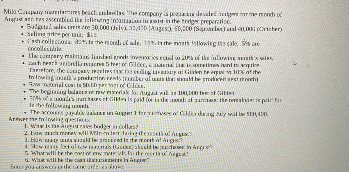 Milo Company manufactures beach umbrellas. The company is preparing detailed budgets for the month of
August and has assembled the following information to assist in the budget preparation:
Budgeted sales units are 30,000 (July), 50,000 (August), 60,000 (September) and 40,000 (October)
Selling price per unit: $15
• Cash collections: 80% in the month of sale. 15% in the month following the sale. 5% are
uncollectible.
• The company maintains finished goods inventories equal to 20% of the following month's sales.
• Each beach umbrella requires 5 feet of Gilden, a material that is sometimes hard to acquire.
Therefore, the company requires that the ending inventory of Gilden be equal to 10% of the
following month's production needs (number of units that should be produced next month).
• Raw material cost is $0.60 per foot of Gilden.
• The beginning balance of raw materials for August will be 100,000 feet of Gilden.
50% of a month's purchases of Gilden is paid for in the month of purchase; the remainder is paid for
in the following month.
• The accounts payable balance on August 1 for purchases of Gilden during July will be $80,400.
Answer the following questions:
1. What is the August sales budget in dollars?
2. How much money will Milo collect during the month of August?
3. How many units should be produced in the month of August?
4. How many feet of raw materials (Gilden) should be purchased in August?
5. What will be the cost of raw materials for the month of August?
6. What will be the cash disbursements in August?
Enter you answers in the same order as above.
